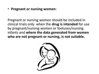 • Pregnant or nursing women:
Pregnant or nursing women should be included in
clinical trials only when the drug is intended for use
by pregnant/nursing women or foetuses/nursing
infants and where the data generated from women
who are not pregnant or nursing, is not suitable.
 