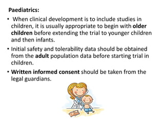 Paediatrics:
• When clinical development is to include studies in
children, it is usually appropriate to begin with older
children before extending the trial to younger children
and then infants.
• Initial safety and tolerability data should be obtained
from the adult population data before starting trial in
children.
• Written informed consent should be taken from the
legal guardians.
 