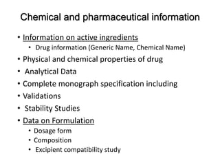 Chemical and pharmaceutical information
• Information on active ingredients
• Drug information (Generic Name, Chemical Name)
• Physical and chemical properties of drug
• Analytical Data
• Complete monograph specification including
• Validations
• Stability Studies
• Data on Formulation
• Dosage form
• Composition
• Excipient compatibility study
 