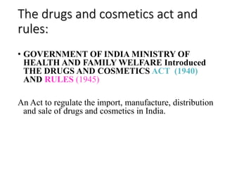 The drugs and cosmetics act and
rules:
• GOVERNMENT OF INDIA MINISTRY OF
HEALTH AND FAMILY WELFARE Introduced
THE DRUGS AND COSMETICS ACT (1940)
AND RULES (1945)
An Act to regulate the import, manufacture, distribution
and sale of drugs and cosmetics in India.
 