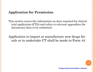 Application for Permission

This section covers the information on data required for clinical
  trial application (CTA) and refers to relevant appendices for
  documents/ data to be submitted.


Application to import or manufacture new drugs for
 sale or to undertake CT shall be made in Form 44.




                                                                        12

                                         Prepared By Kamalakar Ambati
 