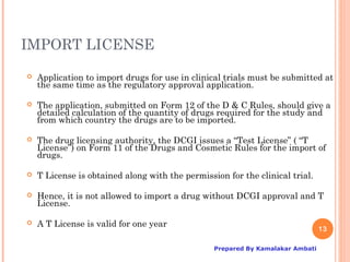IMPORT LICENSE

   Application to import drugs for use in clinical trials must be submitted at
    the same time as the regulatory approval application.

   The application, submitted on Form 12 of the D & C Rules, should give a
    detailed calculation of the quantity of drugs required for the study and
    from which country the drugs are to be imported.

   The drug licensing authority, the DCGI issues a “Test License” ( “T
    License”) on Form 11 of the Drugs and Cosmetic Rules for the import of
    drugs.

   T License is obtained along with the permission for the clinical trial.

   Hence, it is not allowed to import a drug without DCGI approval and T
    License.

   A T License is valid for one year
                                                                                13

                                                 Prepared By Kamalakar Ambati
 