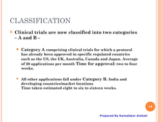 CLASSIFICATION
   Clinical trials are now classified into two categories
    – A and B –

       Category A comprising clinical trials for which a protocol
        has already been approved in specific regulated countries
        such as the US, the UK, Australia, Canada and Japan. Average
        of 20 applications per month Time for approval: two to four
        weeks.

       All other applications fall under Category B. India and
        developing countries/market locations
        Time taken estimated eight to six to sixteen weeks.




                                                                                14

                                                 Prepared By Kamalakar Ambati
 