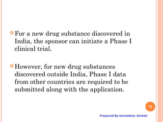  For a new drug substance discovered in
 India, the sponsor can initiate a Phase I
 clinical trial.

 However, for new drug substances
 discovered outside India, Phase I data
 from other countries are required to be
 submitted along with the application.

                                                             15

                              Prepared By Kamalakar Ambati
 
