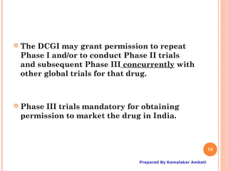    The DCGI may grant permission to repeat
    Phase I and/or to conduct Phase II trials
    and subsequent Phase III concurrently with
    other global trials for that drug.



   Phase III trials mandatory for obtaining
    permission to market the drug in India.



                                                                16

                                 Prepared By Kamalakar Ambati
 