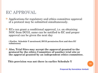 EC APPROVAL
   Applications for regulatory and ethics committee approval
    of a protocol may be submitted simultaneously.

   ECs can grant a conditional approval, i.e. on obtaining
    NOC from DCGI, same can be notified to EC and proper
    approval can be given the next day

    ( Earlier Schedule Y mentioned, DCGI permission first and then EC
    submission)


   Also, Trial Sites may accept the approval granted to the
    protocol by the ethics Committee of another trial site or
    the approval granted by an independent ethics committee.

    This provision was not there in earlier Schedule Y
                                                                                    18

                                                     Prepared By Kamalakar Ambati
 