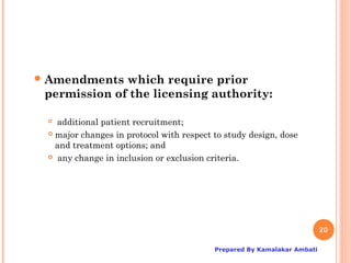 Amendments  which require prior
 permission of the licensing authority:

  additional patient recruitment;
  major changes in protocol with respect to study design, dose

   and treatment options; and
  any change in inclusion or exclusion criteria.




                                                                         20

                                          Prepared By Kamalakar Ambati
 