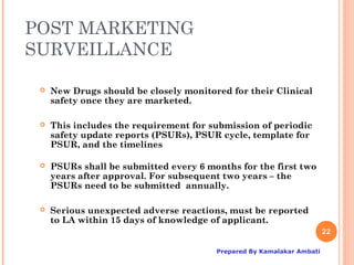 POST MARKETING
SURVEILLANCE

    New Drugs should be closely monitored for their Clinical
     safety once they are marketed.

    This includes the requirement for submission of periodic
     safety update reports (PSURs), PSUR cycle, template for
     PSUR, and the timelines

    PSURs shall be submitted every 6 months for the first two
     years after approval. For subsequent two years – the
     PSURs need to be submitted annually.

    Serious unexpected adverse reactions, must be reported
     to LA within 15 days of knowledge of applicant.
                                                                       22

                                        Prepared By Kamalakar Ambati
 