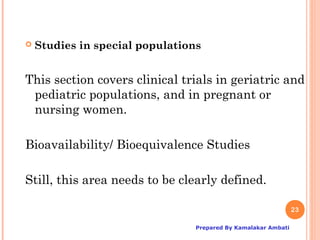    Studies in special populations


This section covers clinical trials in geriatric and
 pediatric populations, and in pregnant or
 nursing women.

Bioavailability/ Bioequivalence Studies

Still, this area needs to be clearly defined.

                                                                23

                                 Prepared By Kamalakar Ambati
 
