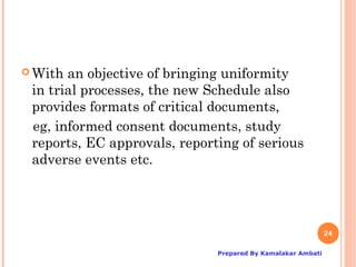  With an objective of bringing uniformity
 in trial processes, the new Schedule also
 provides formats of critical documents,
 eg, informed consent documents, study
 reports, EC approvals, reporting of serious
 adverse events etc.




                                                             24

                              Prepared By Kamalakar Ambati
 