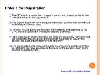 Criteria for Registration
  (i) The CRO shall be under the charge of a person who is responsible for the
      overall activities of the organisation.

  (ii) The organisation shall have adequate resources, qualified and trained staff
       for oversight of clinical trials.

  (iii) The trial related duties and functions transferred to and assumed by the
       CRO shall be specified in writing and properly quantified.

  (iv) The organisation shall ensure that the trials are adequately monitored and
      the trial related responsibilities transferred to it, partially or fully, by the
      sponsor are discharged effectively and efficiently.

  (v) The organisation shall implement quality assurance and quality control as
     per standard operative procedures designed for the purpose. Such SOPs
     shall be well documented.




                                                                                         27

                                                        Prepared By Kamalakar Ambati
 