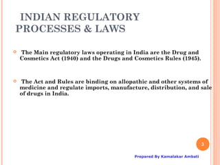 INDIAN REGULATORY
PROCESSES & LAWS

   The Main regulatory laws operating in India are the Drug and
    Cosmetics Act (1940) and the Drugs and Cosmetics Rules (1945).



   The Act and Rules are binding on allopathic and other systems of
    medicine and regulate imports, manufacture, distribution, and sale
    of drugs in India.




                                                                          3

                                           Prepared By Kamalakar Ambati
 
