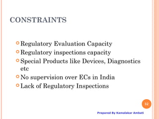 CONSTRAINTS


  Regulatory Evaluation Capacity
  Regulatory inspections capacity

  Special Products like Devices, Diagnostics
   etc
  No supervision over ECs in India

  Lack of Regulatory Inspections



                                                            32

                             Prepared By Kamalakar Ambati
 
