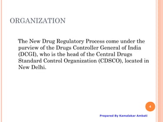 ORGANIZATION

 The New Drug Regulatory Process come under the
 purview of the Drugs Controller General of India
 (DCGI), who is the head of the Central Drugs
 Standard Control Organization (CDSCO), located in
 New Delhi.




                                                              4

                               Prepared By Kamalakar Ambati
 