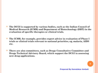    The DCGI is supported by various bodies, such as the Indian Council of
    Medical Research (ICMR) and Department of Biotechnology (DBT) in the
    evaluation of specific therapies or clinical trials.

   The ICMR, for example, provides expert advice in evaluation of Phase I
    trials or clinical trials relevant to national priorities, eg, malaria, AIDS
    etc.

   There are also committees, such as Drugs Consultative Committee and
    Drugs Technical Advisory Board, which support the DCGI in assessing
    new drug applications.


                                                                                   6

                                                    Prepared By Kamalakar Ambati
 