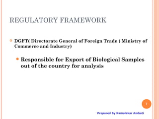 REGULATORY FRAMEWORK

   DGFT( Directorate General of Foreign Trade ( Ministry of
    Commerce and Industry)

     Responsible  for Export of Biological Samples
      out of the country for analysis




                                                                      7

                                       Prepared By Kamalakar Ambati
 