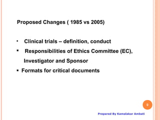 Proposed Changes ( 1985 vs 2005)


•   Clinical trials – definition, conduct
   Responsibilities of Ethics Committee (EC),
    Investigator and Sponsor
Formats for critical documents




                                                                  9

                                   Prepared By Kamalakar Ambati
 