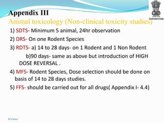 Appendix III
Animal toxicology (Non-clinical toxicity studies)
 1) SDTS- Minimum 5 animal, 24hr observation
 2) DRS- On one Rodent Species
 3) RDTS- a) 14 to 28 days- on 1 Rodent and 1 Non Rodent
        b)90 days- same as above but introduction of HIGH
     DOSE REVERSAL .
 4) MFS- Rodent Species, Dose selection should be done on
   basis of 14 to 28 days studies.
 5) FFS- should be carried out for all drugs( Appendix I- 4.4)




6/1/2012
 