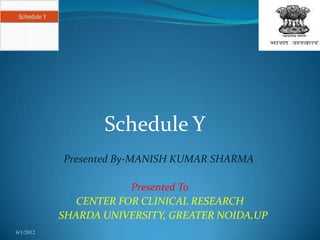 Schedule Y
           Presented By-MANISH KUMAR SHARMA

                       Presented To
              CENTER FOR CLINICAL RESEARCH
           SHARDA UNIVERSITY, GREATER NOIDA,UP
6/1/2012
 