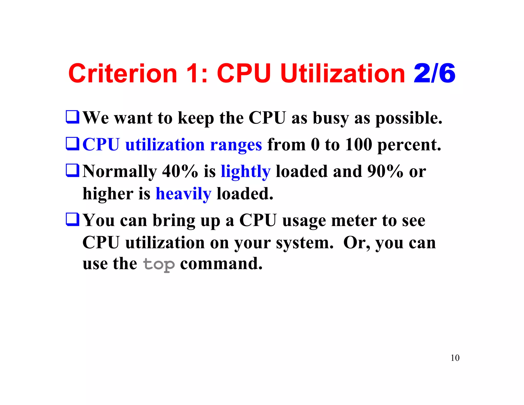 Criterion 1: CPU Utilization 2/6
qWe want to keep the CPU as busy as possible.
qCPU utilization ranges from 0 to 100 percent.
qNormally 40% is lightly loaded and 90% or
 higher is heavily loaded.
qYou can bring up a CPU usage meter to see
 CPU utilization on your system. Or, you can
 use the top command.



                                                 10
 