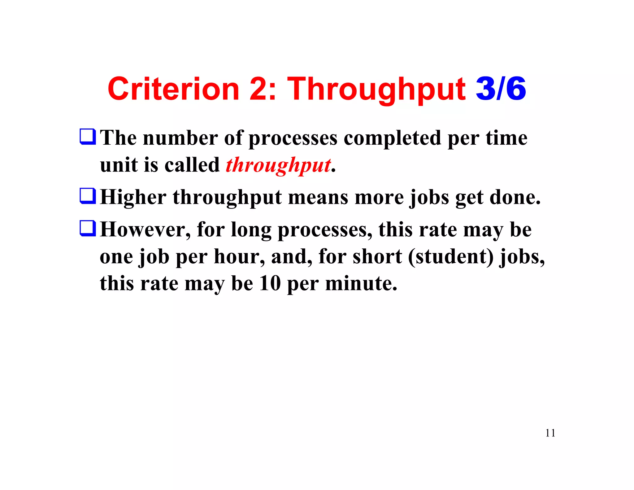 Criterion 2: Throughput 3/6
qThe number of processes completed per time
 unit is called throughput.
qHigher throughput means more jobs get done.
qHowever, for long processes, this rate may be
 one job per hour, and, for short (student) jobs,
 this rate may be 10 per minute.




                                                11
 