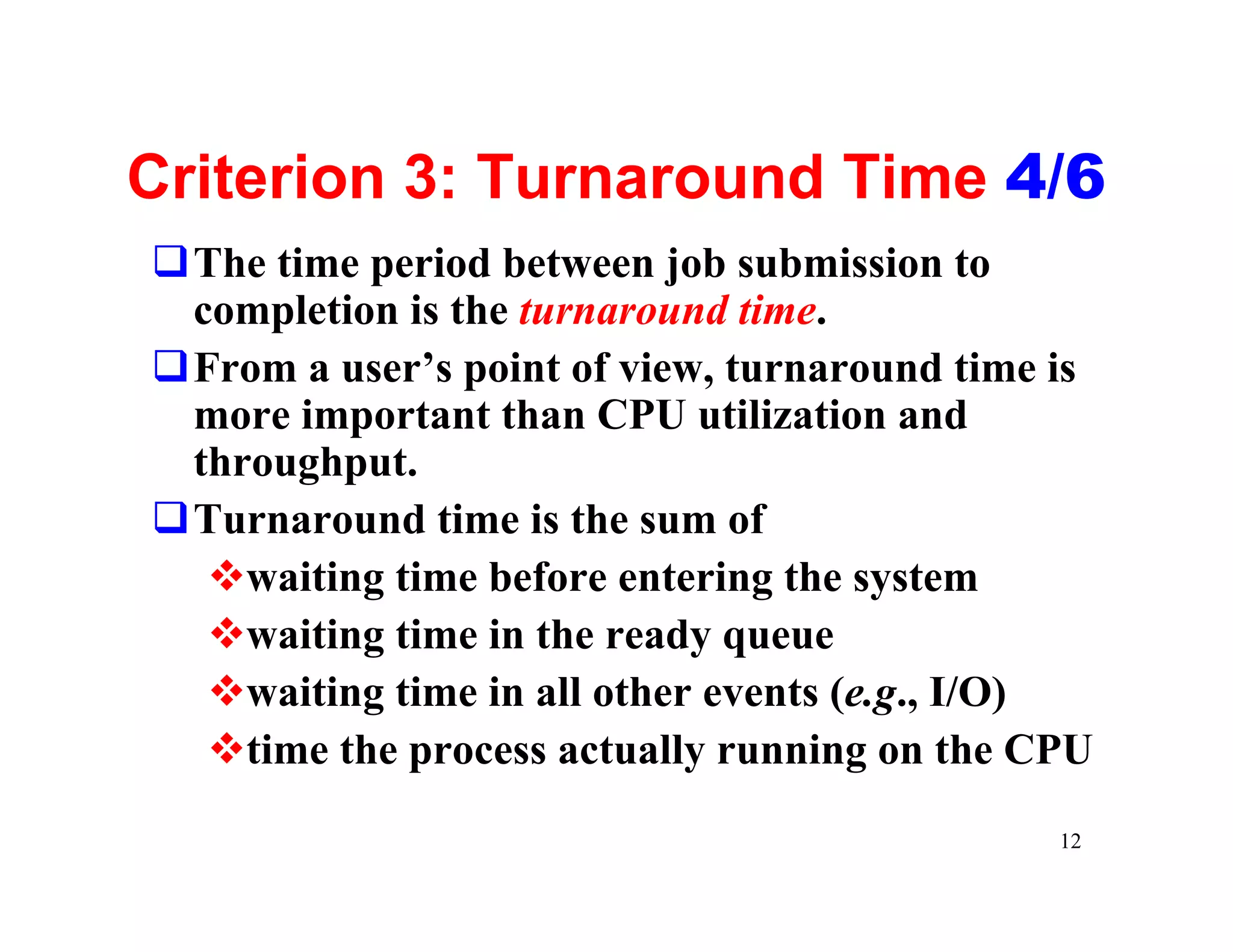 Criterion 3: Turnaround Time 4/6
qThe time period between job submission to
 completion is the turnaround time.
qFrom a user’s point of view, turnaround time is
 more important than CPU utilization and
 throughput.
qTurnaround time is the sum of
  vwaiting time before entering the system
  vwaiting time in the ready queue
  vwaiting time in all other events (e.g., I/O)
  vtime the process actually running on the CPU
                                              12
 