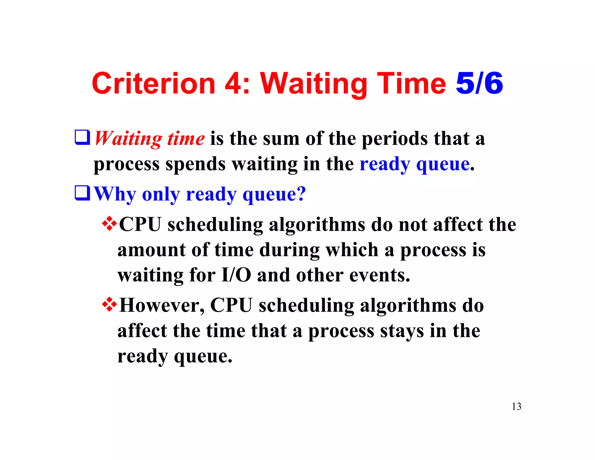 Criterion 4: Waiting Time 5/6
qWaiting time is the sum of the periods that a
 process spends waiting in the ready queue.
qWhy only ready queue?
  vCPU scheduling algorithms do not affect the
   amount of time during which a process is
   waiting for I/O and other events.
  vHowever, CPU scheduling algorithms do
   affect the time that a process stays in the
   ready queue.

                                             13
 