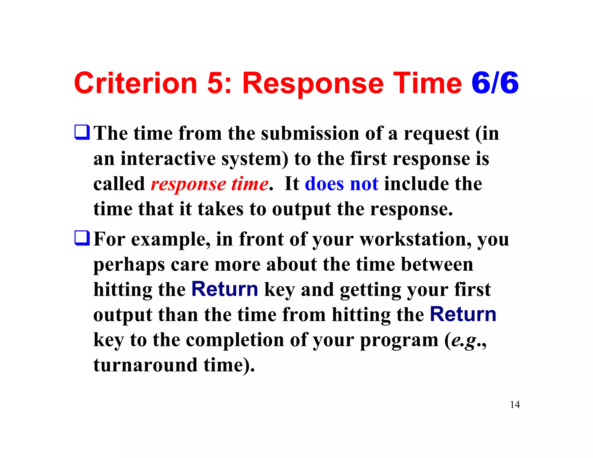 Criterion 5: Response Time 6/6
qThe time from the submission of a request (in
 an interactive system) to the first response is
 called response time. It does not include the
 time that it takes to output the response.
qFor example, in front of your workstation, you
 perhaps care more about the time between
 hitting the Return key and getting your first
 output than the time from hitting the Return
 key to the completion of your program (e.g.,
 turnaround time).
                                                   14
 