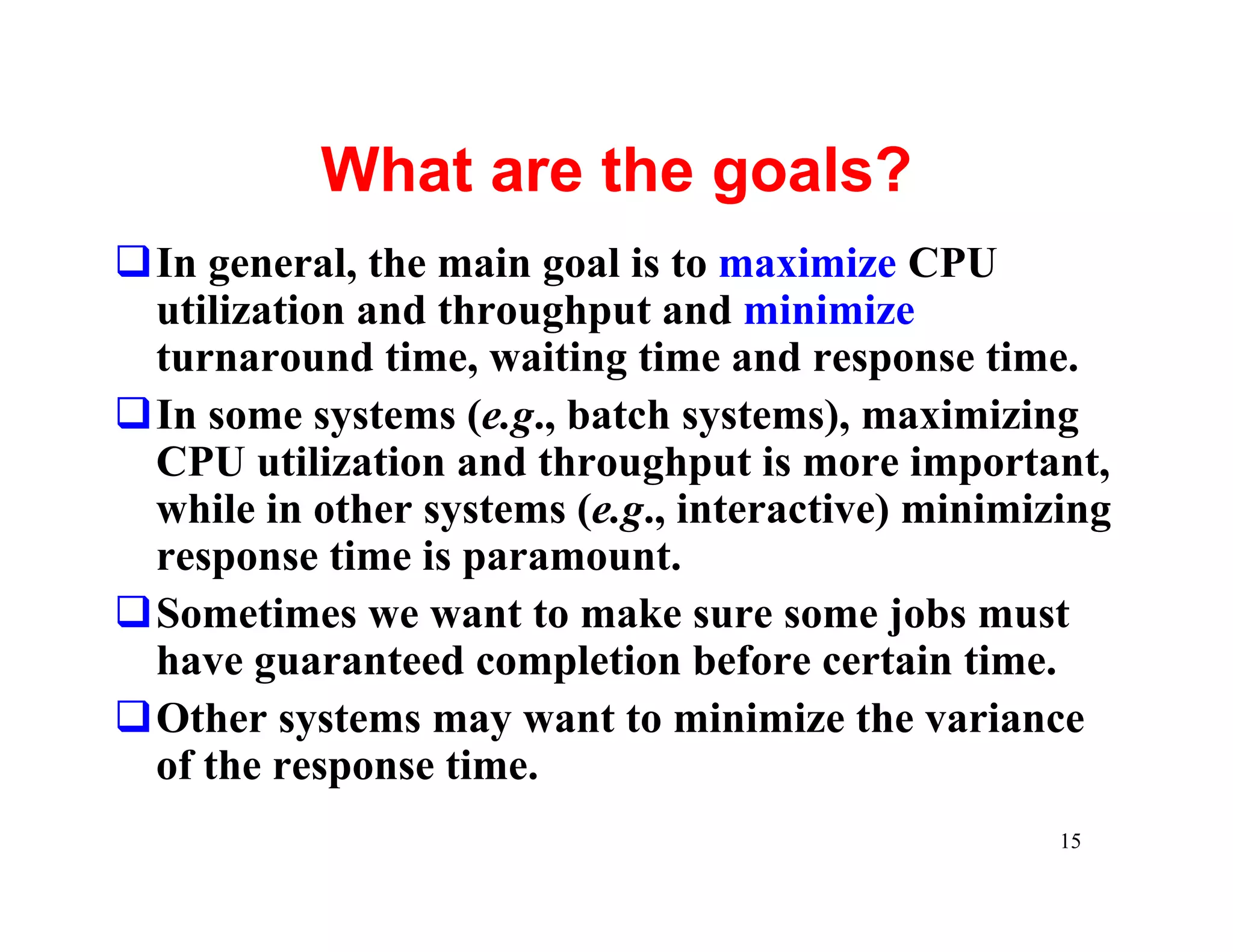 What are the goals?
qIn general, the main goal is to maximize CPU
 utilization and throughput and minimize
 turnaround time, waiting time and response time.
qIn some systems (e.g., batch systems), maximizing
 CPU utilization and throughput is more important,
 while in other systems (e.g., interactive) minimizing
 response time is paramount.
qSometimes we want to make sure some jobs must
 have guaranteed completion before certain time.
qOther systems may want to minimize the variance
 of the response time.
                                                   15
 