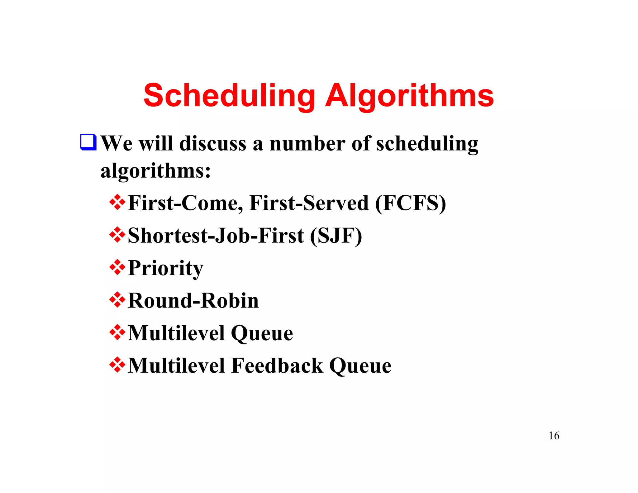 Scheduling Algorithms
qWe will discuss a number of scheduling
 algorithms:
  vFirst-Come, First-Served (FCFS)
  vShortest-Job-First (SJF)
  vPriority
  vRound-Robin
  vMultilevel Queue
  vMultilevel Feedback Queue

                                          16
 