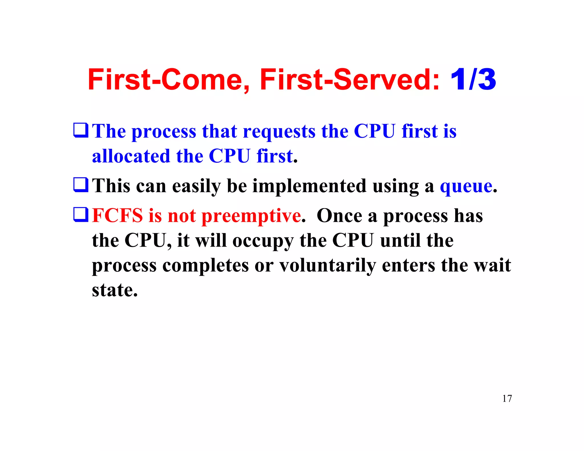 First-Come, First-Served: 1/3
qThe process that requests the CPU first is
 allocated the CPU first.
qThis can easily be implemented using a queue.
qFCFS is not preemptive. Once a process has
 the CPU, it will occupy the CPU until the
 process completes or voluntarily enters the wait
 state.




                                               17
 