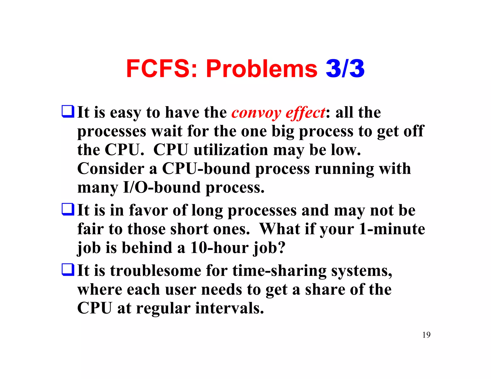 FCFS: Problems 3/3
qIt is easy to have the convoy effect: all the
 processes wait for the one big process to get off
 the CPU. CPU utilization may be low.
 Consider a CPU-bound process running with
 many I/O-bound process.
qIt is in favor of long processes and may not be
 fair to those short ones. What if your 1-minute
 job is behind a 10-hour job?
qIt is troublesome for time-sharing systems,
 where each user needs to get a share of the
 CPU at regular intervals.
                                                 19
 