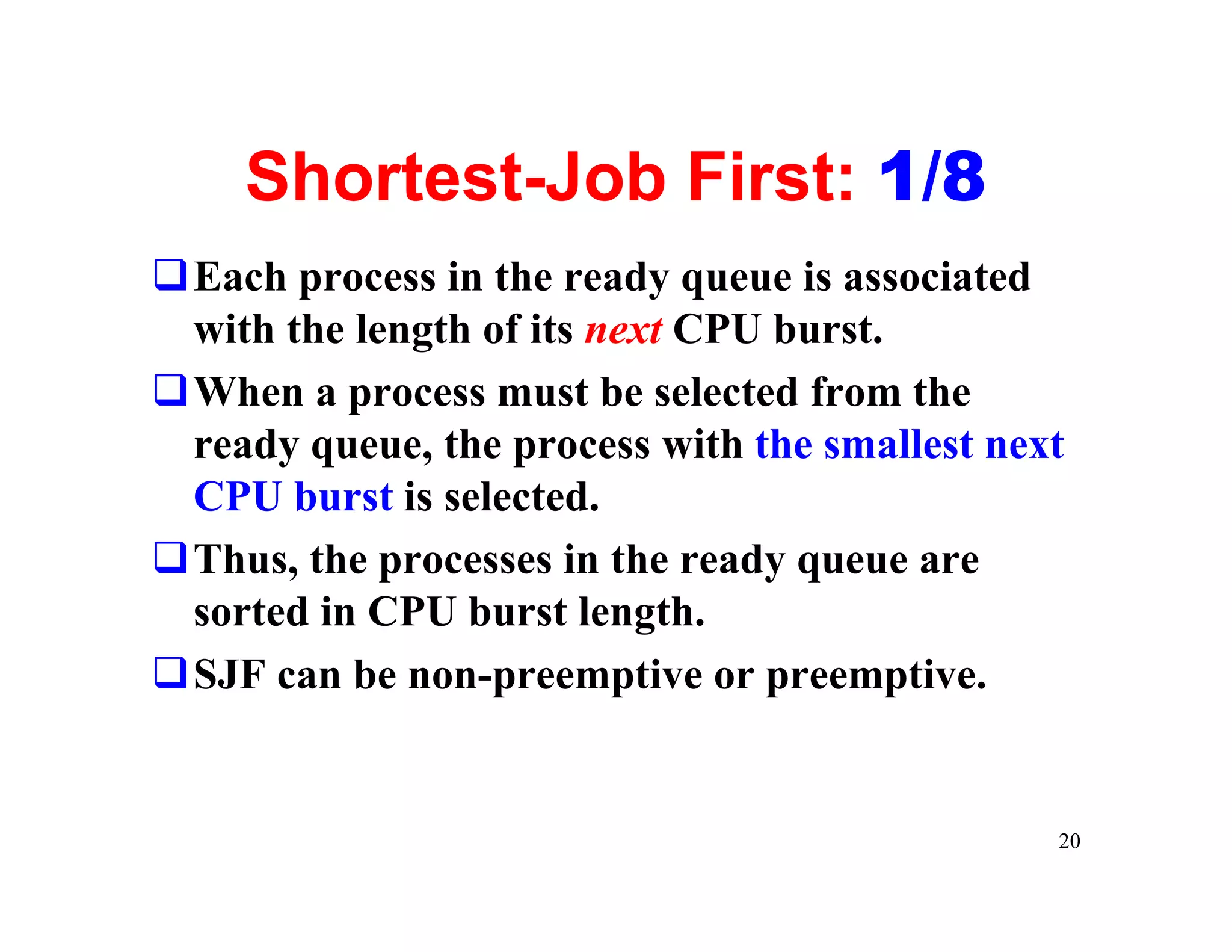 Shortest-Job First: 1/8
qEach process in the ready queue is associated
 with the length of its next CPU burst.
qWhen a process must be selected from the
 ready queue, the process with the smallest next
 CPU burst is selected.
qThus, the processes in the ready queue are
 sorted in CPU burst length.
qSJF can be non-preemptive or preemptive.


                                               20
 