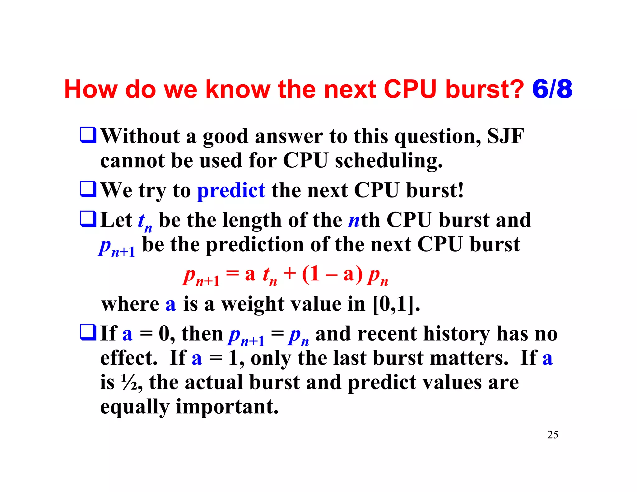How do we know the next CPU burst? 6/8
 qWithout a good answer to this question, SJF
  cannot be used for CPU scheduling.
 qWe try to predict the next CPU burst!
 qLet tn be the length of the nth CPU burst and
  pn+1 be the prediction of the next CPU burst
            pn+1 = a tn + (1 – a) pn
  where a is a weight value in [0,1].
 qIf a = 0, then pn+1 = pn and recent history has no
  effect. If a = 1, only the last burst matters. If a
  is ½, the actual burst and predict values are
  equally important.
                                                   25
 