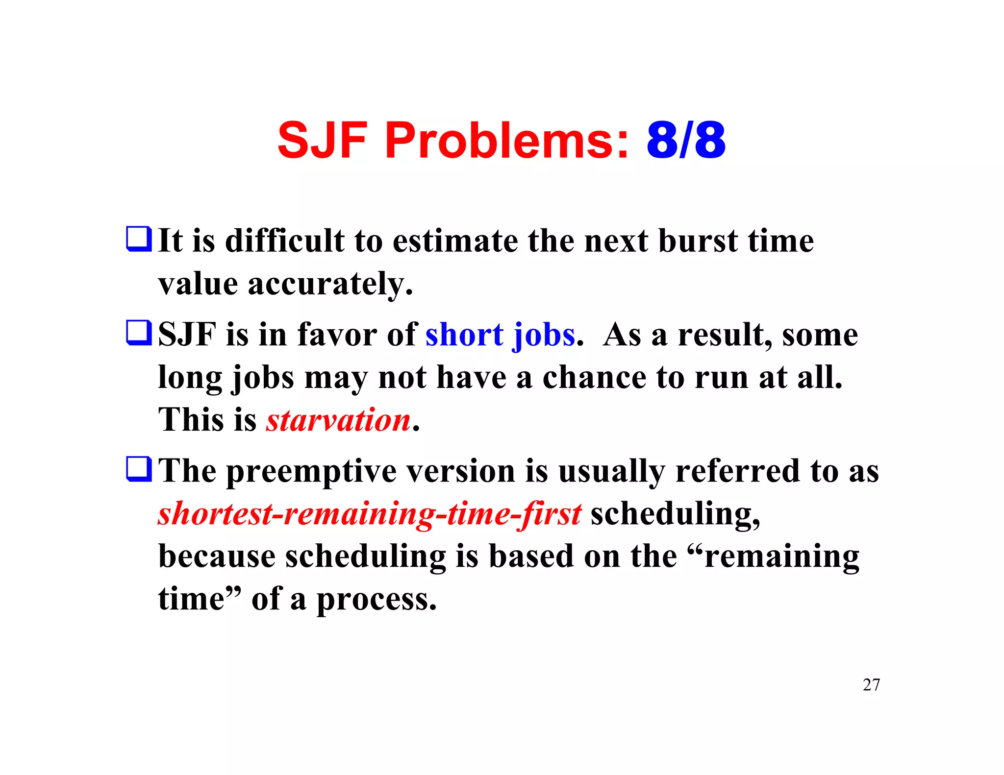 SJF Problems: 8/8
qIt is difficult to estimate the next burst time
 value accurately.
qSJF is in favor of short jobs. As a result, some
 long jobs may not have a chance to run at all.
 This is starvation.
qThe preemptive version is usually referred to as
 shortest-remaining-time-first scheduling,
 because scheduling is based on the “remaining
 time” of a process.

                                               27
 