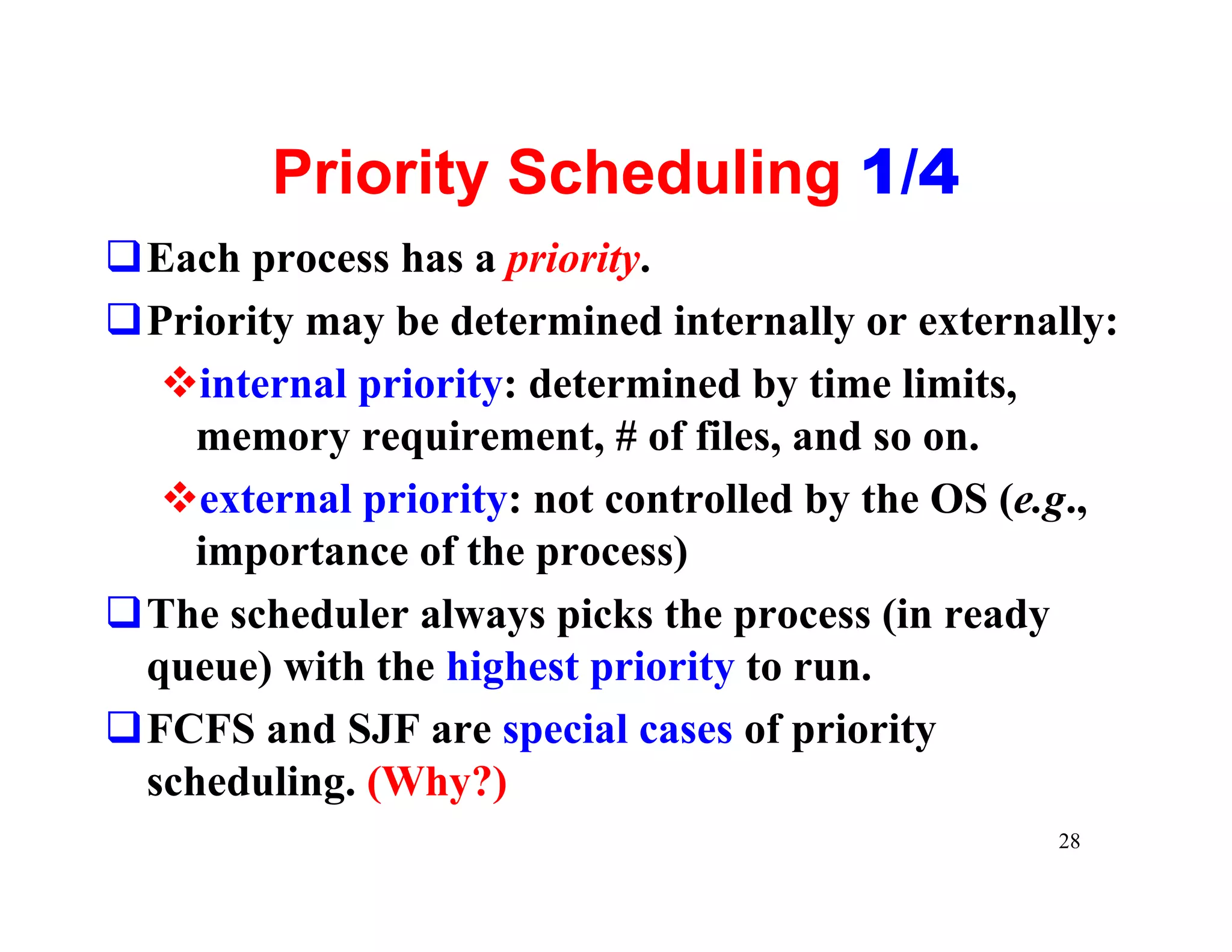 Priority Scheduling 1/4
qEach process has a priority.
qPriority may be determined internally or externally:
  vinternal priority: determined by time limits,
    memory requirement, # of files, and so on.
  vexternal priority: not controlled by the OS (e.g.,
    importance of the process)
qThe scheduler always picks the process (in ready
 queue) with the highest priority to run.
qFCFS and SJF are special cases of priority
 scheduling. (Why?)
                                                 28
 