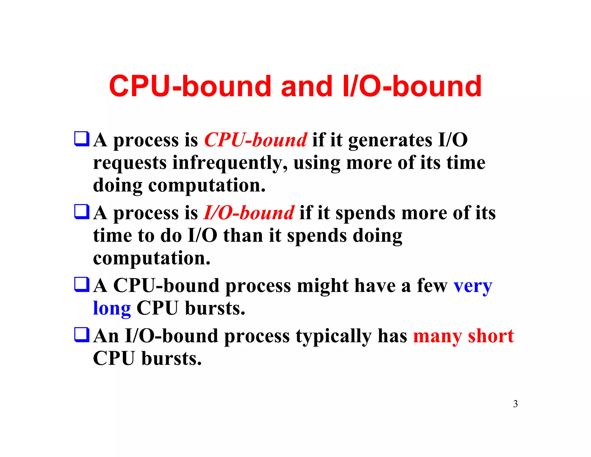 CPU-bound and I/O-bound
qA process is CPU-bound if it generates I/O
 requests infrequently, using more of its time
 doing computation.
qA process is I/O-bound if it spends more of its
 time to do I/O than it spends doing
 computation.
qA CPU-bound process might have a few very
 long CPU bursts.
qAn I/O-bound process typically has many short
 CPU bursts.

                                               3
 