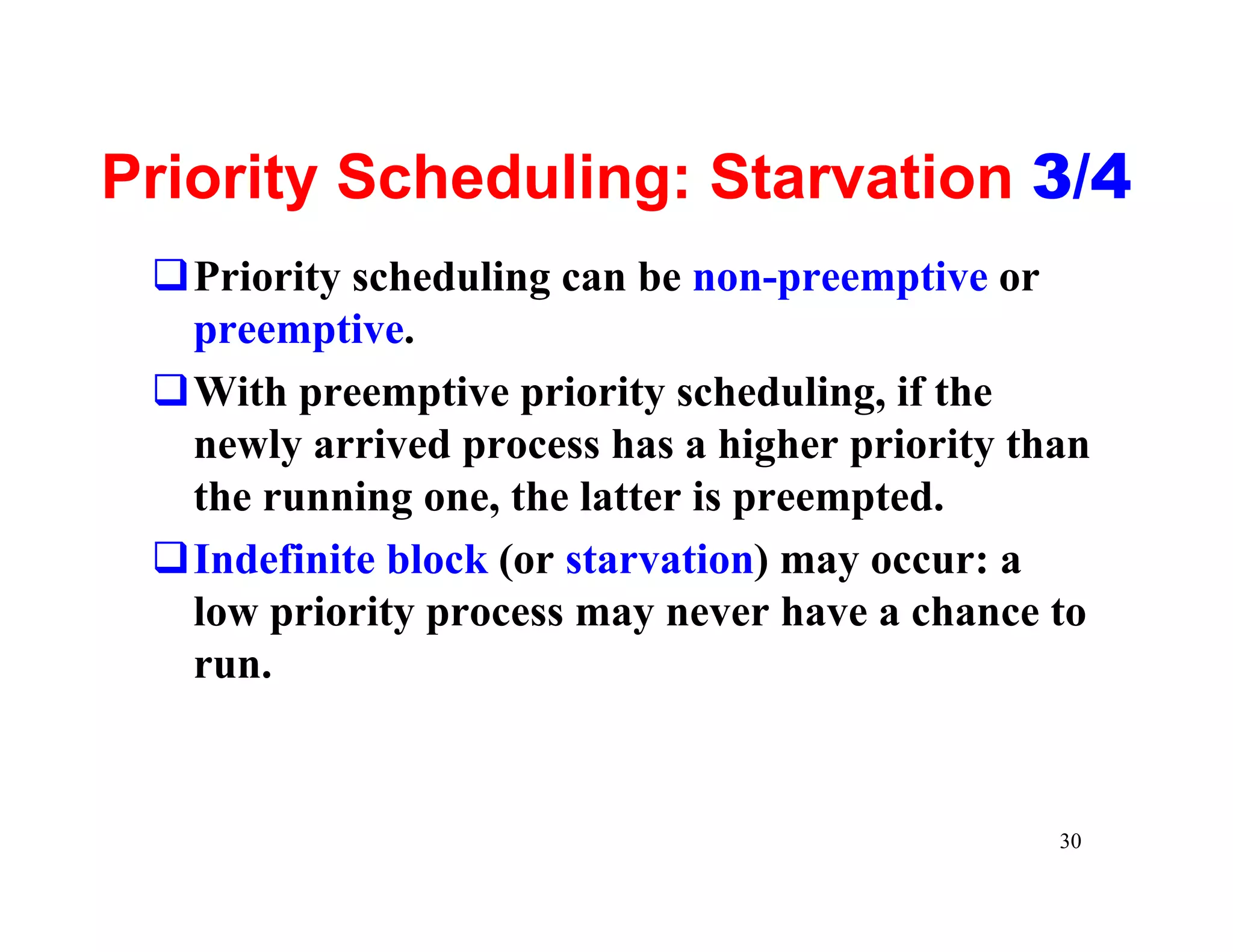 Priority Scheduling: Starvation 3/4
 qPriority scheduling can be non-preemptive or
  preemptive.
 qWith preemptive priority scheduling, if the
  newly arrived process has a higher priority than
  the running one, the latter is preempted.
 qIndefinite block (or starvation) may occur: a
  low priority process may never have a chance to
  run.


                                                30
 