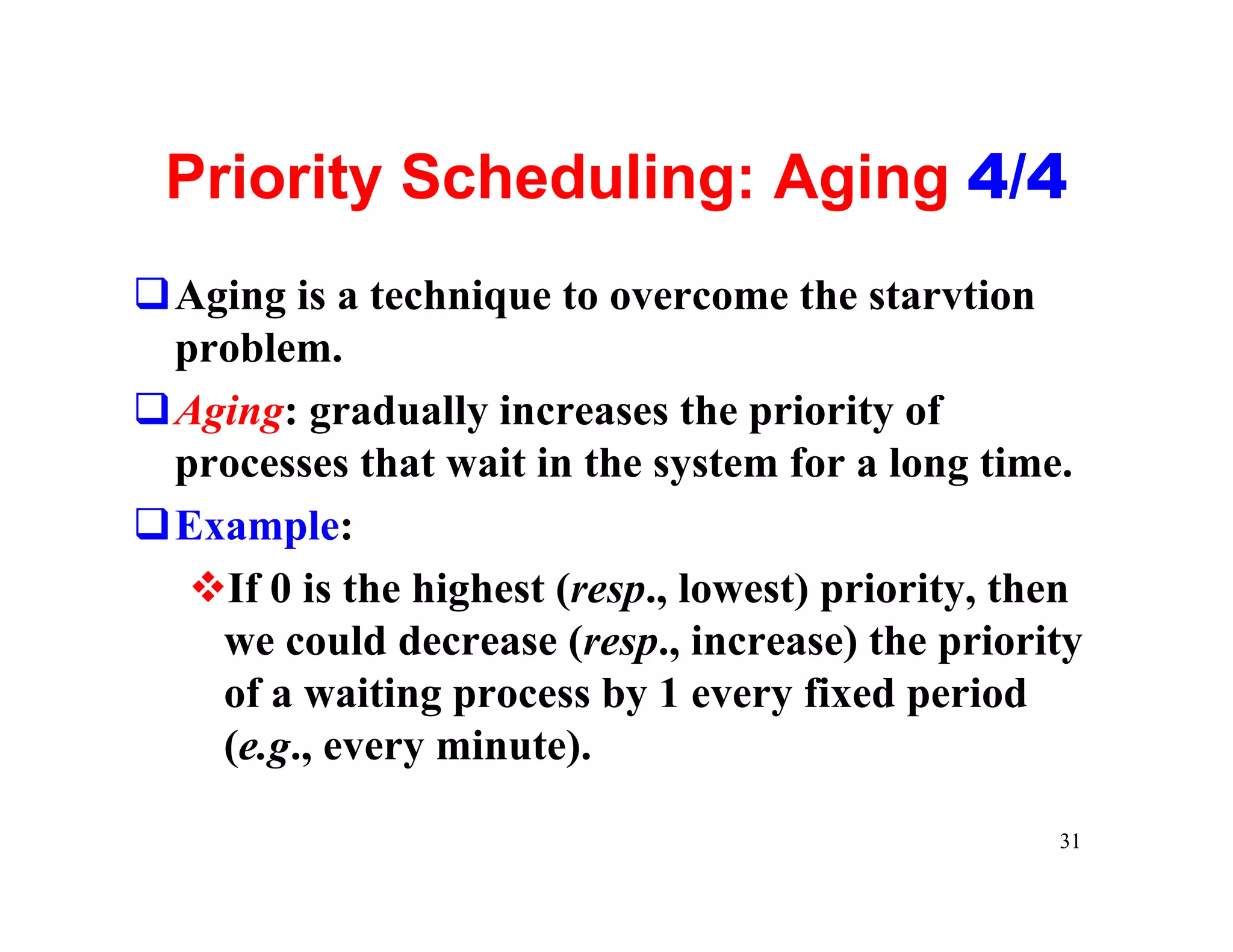 Priority Scheduling: Aging 4/4
qAging is a technique to overcome the starvtion
 problem.
qAging: gradually increases the priority of
 processes that wait in the system for a long time.
qExample:
  vIf 0 is the highest (resp., lowest) priority, then
   we could decrease (resp., increase) the priority
   of a waiting process by 1 every fixed period
   (e.g., every minute).

                                                   31
 