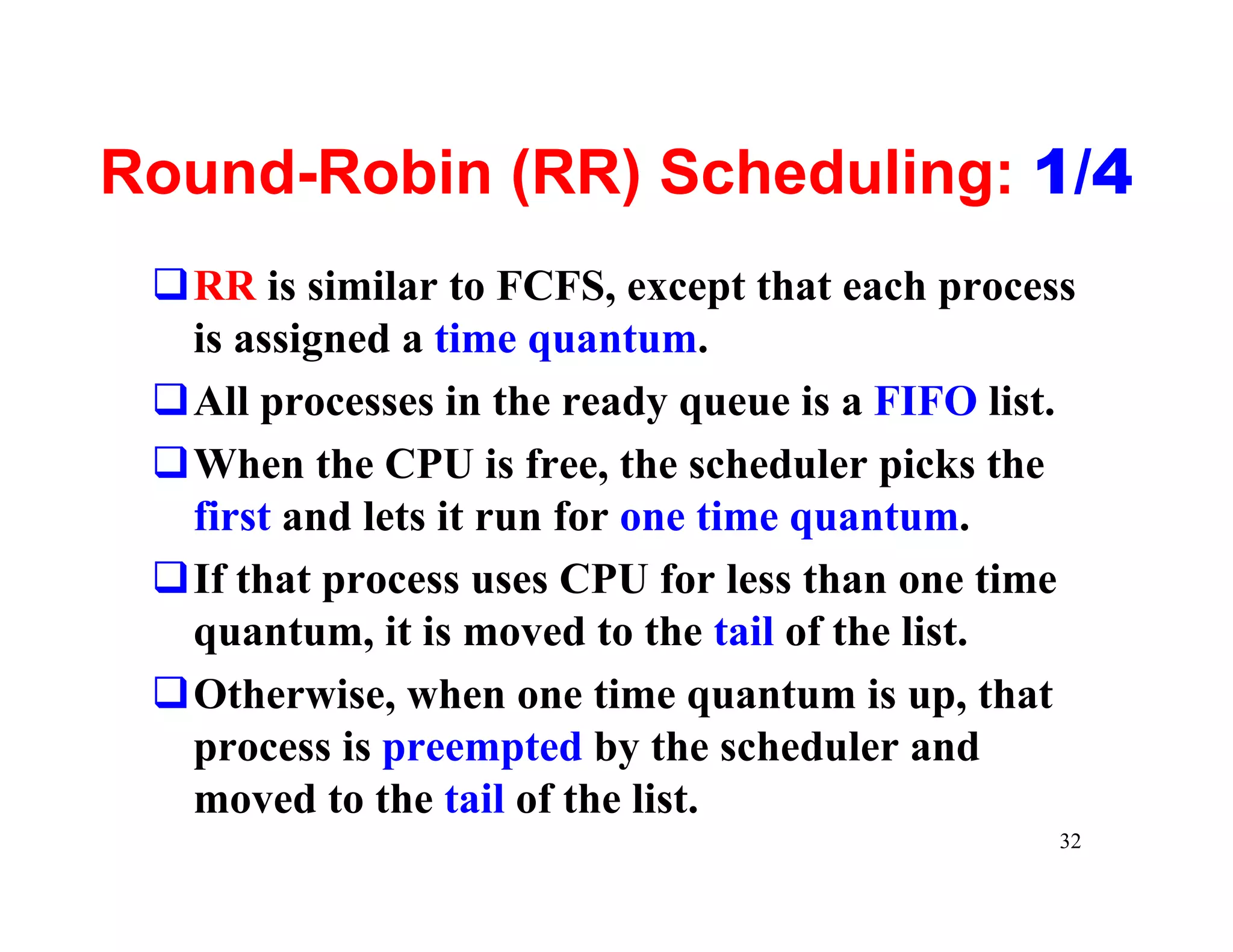 Round-Robin (RR) Scheduling: 1/4
 qRR is similar to FCFS, except that each process
  is assigned a time quantum.
 qAll processes in the ready queue is a FIFO list.
 qWhen the CPU is free, the scheduler picks the
  first and lets it run for one time quantum.
 qIf that process uses CPU for less than one time
  quantum, it is moved to the tail of the list.
 qOtherwise, when one time quantum is up, that
  process is preempted by the scheduler and
  moved to the tail of the list.
                                                 32
 