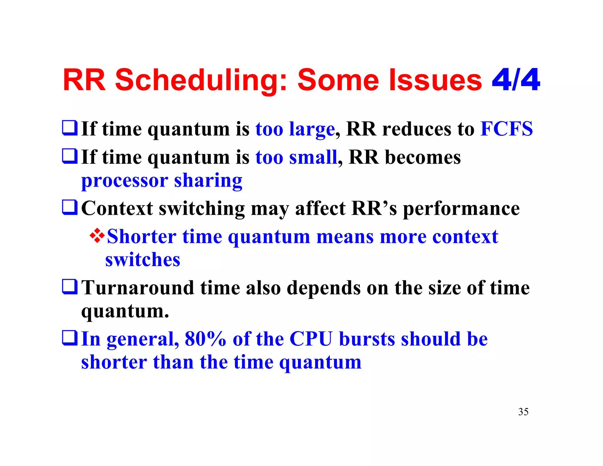 RR Scheduling: Some Issues 4/4
qIf time quantum is too large, RR reduces to FCFS
qIf time quantum is too small, RR becomes
 processor sharing
qContext switching may affect RR’s performance
  vShorter time quantum means more context
    switches
qTurnaround time also depends on the size of time
 quantum.
qIn general, 80% of the CPU bursts should be
 shorter than the time quantum

                                               35
 