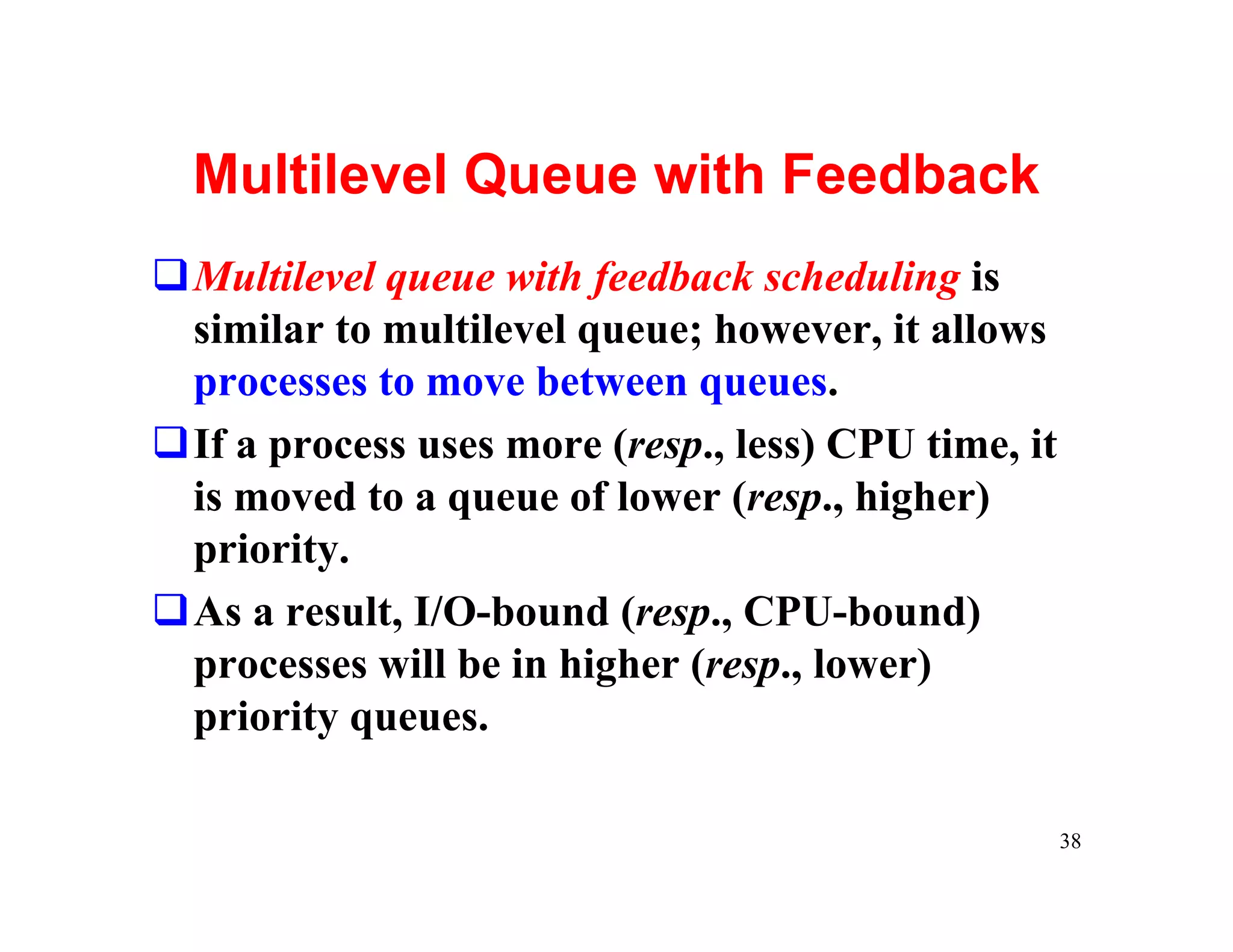 Multilevel Queue with Feedback
qMultilevel queue with feedback scheduling is
 similar to multilevel queue; however, it allows
 processes to move between queues.
qIf a process uses more (resp., less) CPU time, it
 is moved to a queue of lower (resp., higher)
 priority.
qAs a result, I/O-bound (resp., CPU-bound)
 processes will be in higher (resp., lower)
 priority queues.

                                                     38
 