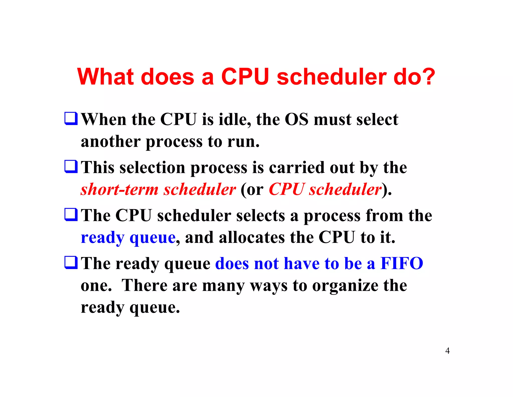 What does a CPU scheduler do?
qWhen the CPU is idle, the OS must select
 another process to run.
qThis selection process is carried out by the
 short-term scheduler (or CPU scheduler).
qThe CPU scheduler selects a process from the
 ready queue, and allocates the CPU to it.
qThe ready queue does not have to be a FIFO
 one. There are many ways to organize the
 ready queue.

                                                4
 