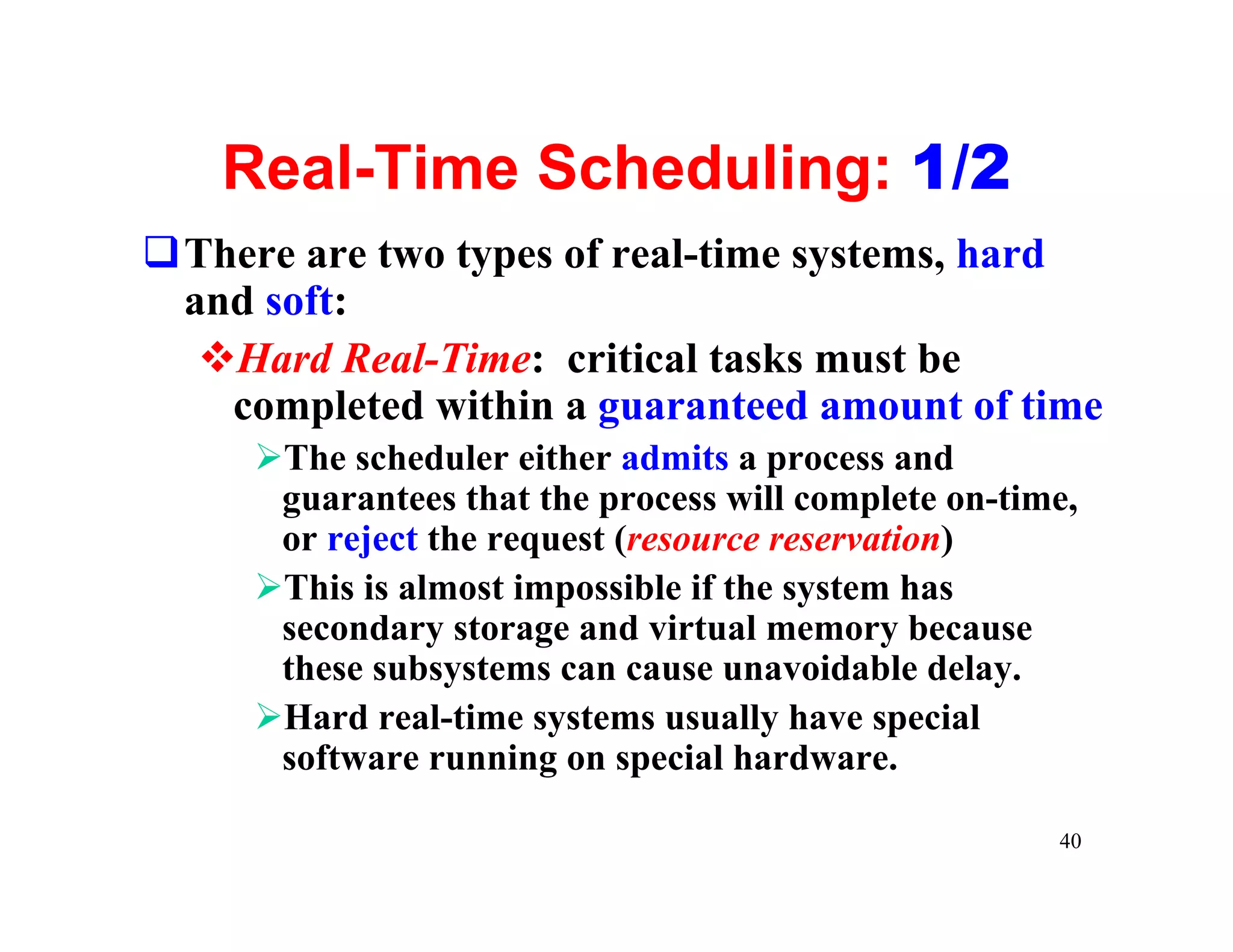 Real-Time Scheduling: 1/2
qThere are two types of real-time systems, hard
 and soft:
  vHard Real-Time: critical tasks must be
   completed within a guaranteed amount of time
     ØThe scheduler either admits a process and
      guarantees that the process will complete on-time,
      or reject the request (resource reservation)
     ØThis is almost impossible if the system has
      secondary storage and virtual memory because
      these subsystems can cause unavoidable delay.
     ØHard real-time systems usually have special
      software running on special hardware.

                                                      40
 
