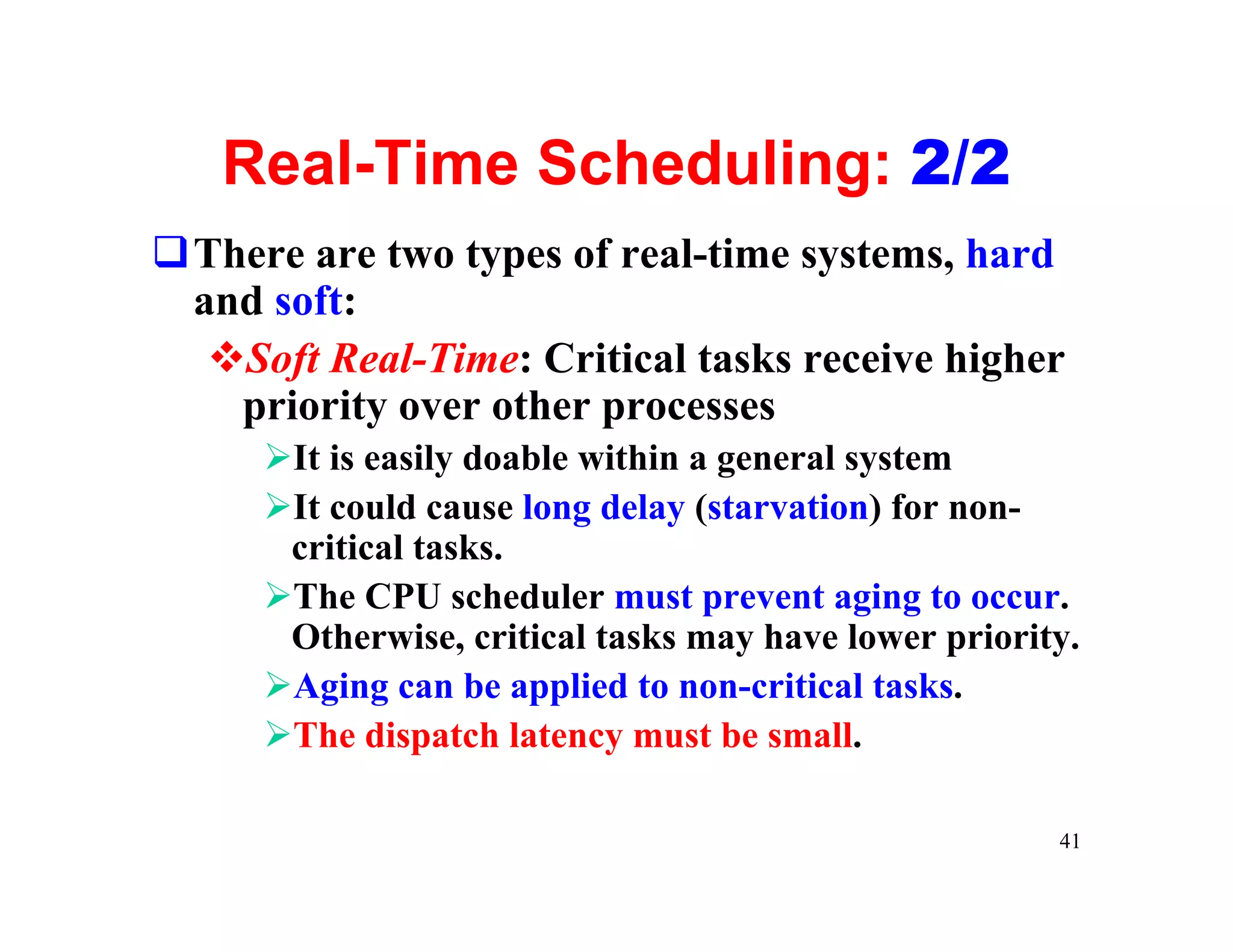 Real-Time Scheduling: 2/2
qThere are two types of real-time systems, hard
 and soft:
  vSoft Real-Time: Critical tasks receive higher
   priority over other processes
     ØIt is easily doable within a general system
     ØIt could cause long delay (starvation) for non-
      critical tasks.
     ØThe CPU scheduler must prevent aging to occur.
      Otherwise, critical tasks may have lower priority.
     ØAging can be applied to non-critical tasks.
     ØThe dispatch latency must be small.

                                                      41
 