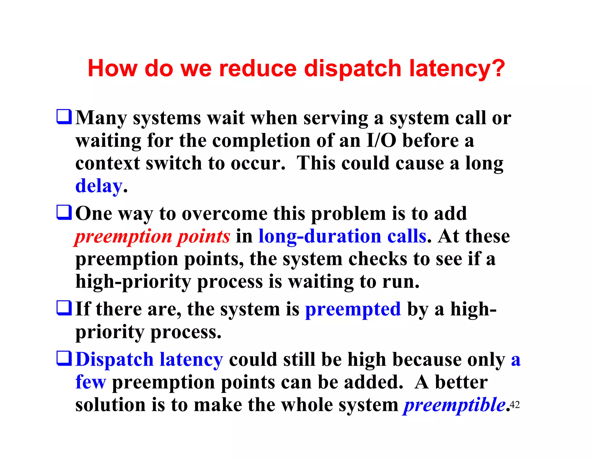 How do we reduce dispatch latency?
qMany systems wait when serving a system call or
 waiting for the completion of an I/O before a
 context switch to occur. This could cause a long
 delay.
qOne way to overcome this problem is to add
 preemption points in long-duration calls. At these
 preemption points, the system checks to see if a
 high-priority process is waiting to run.
qIf there are, the system is preempted by a high-
 priority process.
qDispatch latency could still be high because only a
 few preemption points can be added. A better
 solution is to make the whole system preemptible.42
 