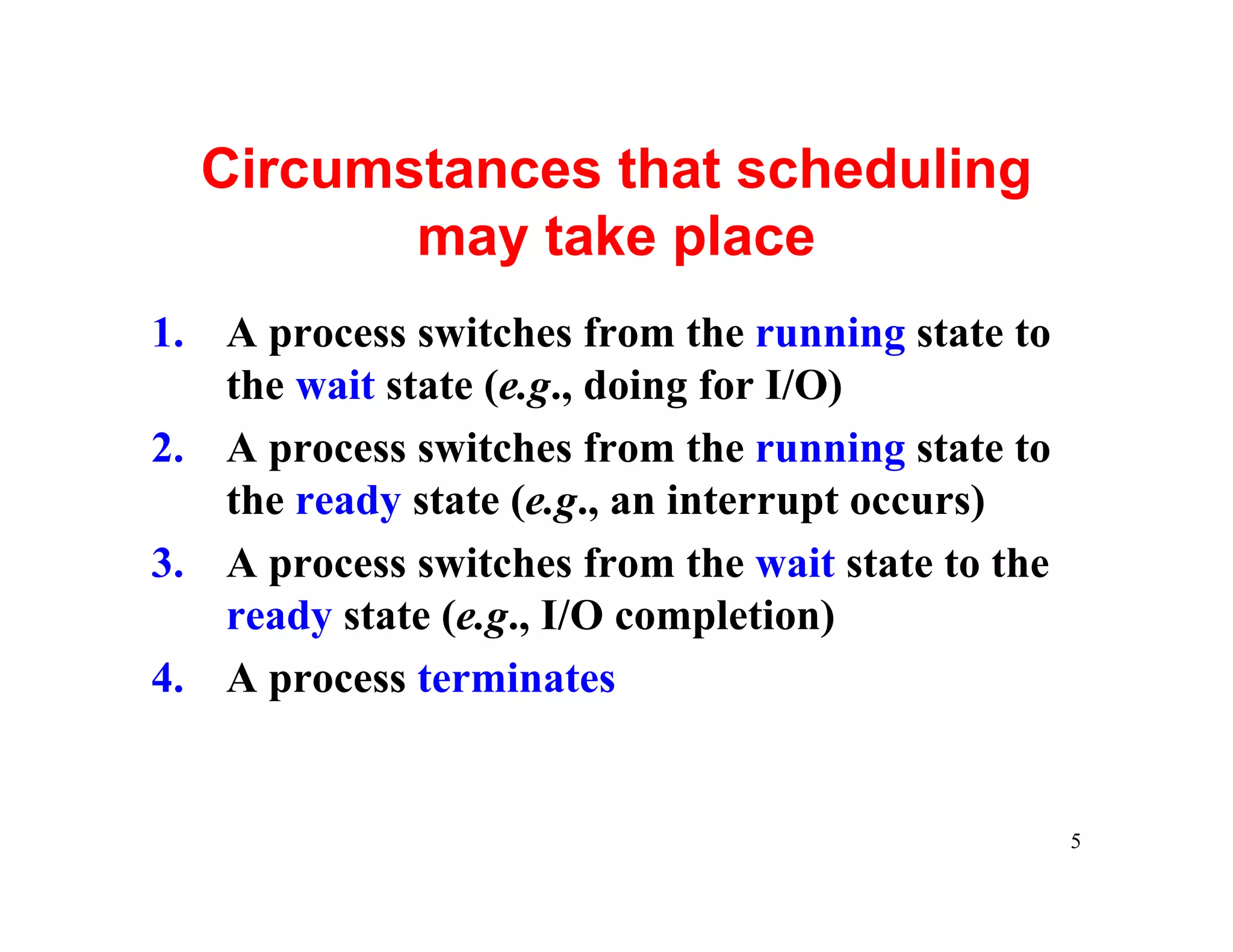 Circumstances that scheduling
         may take place
1. A process switches from the running state to
   the wait state (e.g., doing for I/O)
2. A process switches from the running state to
   the ready state (e.g., an interrupt occurs)
3. A process switches from the wait state to the
   ready state (e.g., I/O completion)
4. A process terminates


                                                   5
 