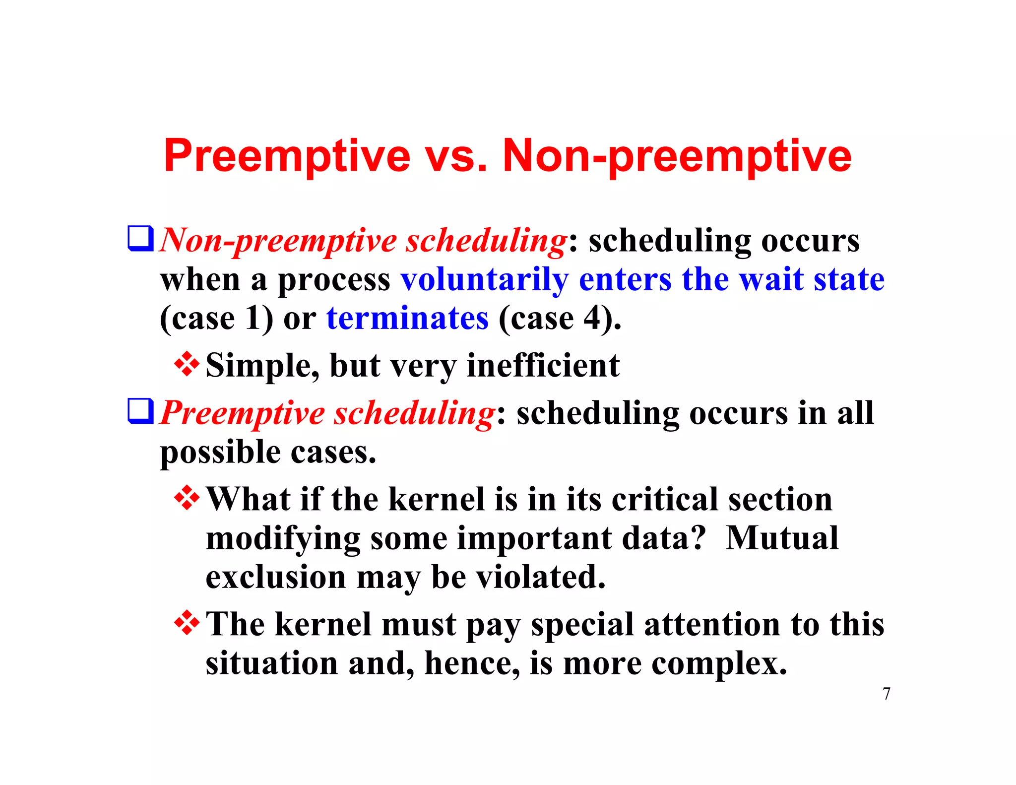 Preemptive vs. Non-preemptive
qNon-preemptive scheduling: scheduling occurs
 when a process voluntarily enters the wait state
 (case 1) or terminates (case 4).
  vSimple, but very inefficient
qPreemptive scheduling: scheduling occurs in all
 possible cases.
  vWhat if the kernel is in its critical section
    modifying some important data? Mutual
    exclusion may be violated.
  vThe kernel must pay special attention to this
    situation and, hence, is more complex.
                                                7
 