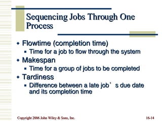 Sequencing Jobs Through One Process Flowtime (completion time)  Time for a job to flow through the system Makespan Time for a group of jobs to be completed Tardiness Difference between a late job’s due date  and its completion time 