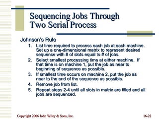 Sequencing Jobs Through Two Serial Process Johnson’s Rule List time required to process each job at each machine. Set up a one-dimensional matrix to represent desired sequence with # of slots equal to # of jobs. Select smallest processing time at either machine.  If that time is on machine 1, put the job as near to beginning of sequence as possible. If smallest time occurs on machine 2, put the job as near to the end of the sequence as possible. Remove job from list. Repeat steps 2-4 until all slots in matrix are filled and all jobs are sequenced. 